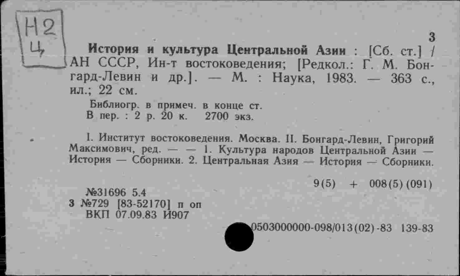 ﻿Н21
\ Uy История у ■■■■. JAH СССР, гард-Левин ил.; 22 см.
Библиогр. В пер. : 2
3
и культура Центральной Азии : [Сб. ст.] / Ин-т востоковедения; [Редкол.: Г. М. Бон-и др.]. — М. : Наука, 1983. — 363 с.,
в примем, в конце ст. р. 20 к. 2700 экз.
1. Институт востоковедения. Москва. II. Бонгард-Левин, Григорий Максимович, ред. — — 1. Культура народов Центральной Азии — История — Сборники. 2. Центральная Азия — История Сборники.
№31696 5.4
3 №729 [83-52170] п оп ВКП 07.09.83 И907
9(5) + 008(5) (091)
1503000000-098/013(02)-83 139-83